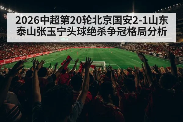 2026中超第20轮北京国安2-1山东泰山张玉宁头球绝杀争冠格局分析