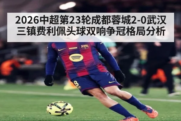2026中超第23轮成都蓉城2-0武汉三镇费利佩头球双响争冠格局分析
